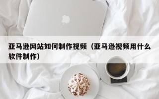 临夏亚马逊网站如何制作视频（亚马逊视频用什么软件制作）
